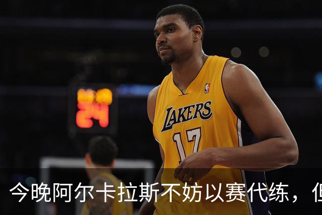 今晚阿尔卡拉斯不妨以赛代练，但也决不能掉以轻心