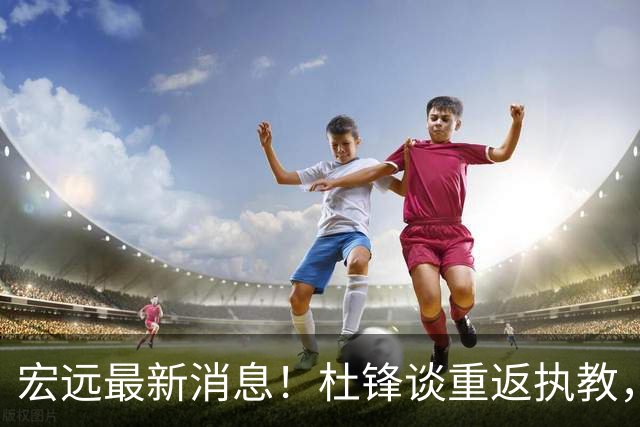 宏远最新消息！杜锋谈重返执教，徐杰接班朱总，双外援压哨注册！