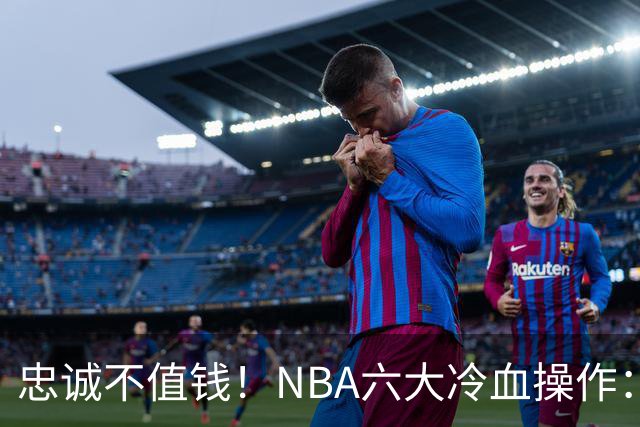忠诚不值钱！NBA六大冷血操作：绿军两次上榜，韦德降薪反遭羞辱