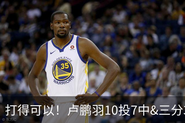打得可以！卢鹏羽10投7中&三分3中0得到18分4板