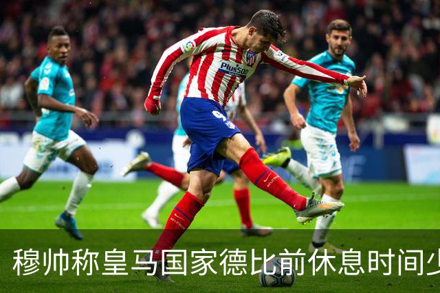 穆帅称皇马国家德比前休息时间少，世体：18-19赛季以来巴萨更少