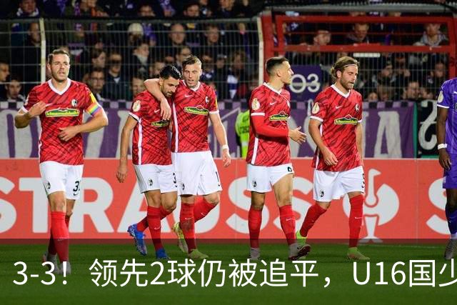 3-3！领先2球仍被追平，U16国少遭U17巴林逼平，全场3张红牌